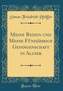 Meine Reisen Und Meine Fnfjhrige Gefangenschaft in Algier (Classic Reprint)