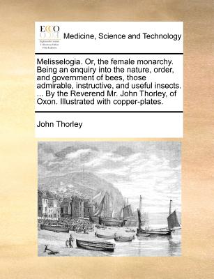 Melisselogia. Or, the Female Monarchy. Being an Enquiry Into the Nature, Order, and Government of Bees, Those Admirable, Instructive, and Useful Insects. ... by the Reverend Mr. John Thorley, of Oxon. Illustrated with Copper-Plates. - Thorley, John