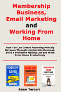 Membership Business, Email Marketing and Working From Home: How You Can Create Recurring Monthly Revenue Through Membership Business, Build a Profitable Mailing List and Work From Home Productively