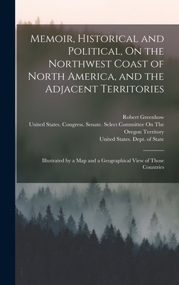 Memoir, Historical and Political, On the Northwest Coast of North America, and the Adjacent Territories: Illustrated by a Map and a Geographical View of Those Countries - United States Dept of State (Creator), and Greenhow, Robert, and United States Congress Senate Select (Creator)