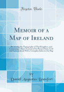 Memoir of a Map of Ireland: Illustrating the Topography of That Kingdom, and Containing a Short Account of Its Present State, Civil and Ecclesiastical; With a Complete Index to the Map (Classic Reprint)