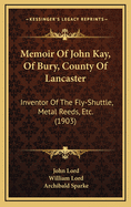 Memoir Of John Kay, Of Bury, County Of Lancaster: Inventor Of The Fly-Shuttle, Metal Reeds, Etc. (1903)