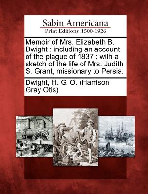 Memoir of Mrs. Elizabeth B. Dwight: Including an Account of the Plague of 1837: With a Sketch of the Life of Mrs. Judith S. Grant, Missionary to Persia. - Dwight, H G O (Creator)