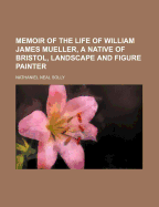 Memoir of the Life of William James Mueller, a Native of Bristol, Landscape and Figure Painter