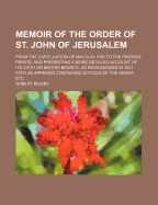 Memoir of the Order of St. John of Jerusalem: From the Capitulation of Malta in 1798 to the Present Period; And Presenting a More Detailed Account of Its Sixth or British Branch, as Reorganized in 1831. with an Appendix Containing Notices of the Order, Et