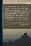 Memoir on the Countries About the Caspian and Aral Seas, Illustrative of the Late Russian Expedition Against Khivah. Translated From the German, of Lieutenant Carl Zimmermann of the Prussian Service, by Captain Morier