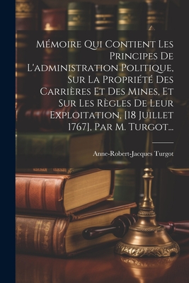 Memoire Qui Contient Les Principes de L'Administration Politique, Sur La Propriete Des Carrieres Et Des Mines, Et Sur Les Regles de Leur Exploitation, [18 Juillet 1767], Par M. Turgot... - Turgot, Anne-Robert-Jacques