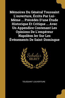 Memoires Du General Toussaint L'Ouverture, Ecrits Par Lui-Meme ... Precedes D'Une Etude Historique Et Critique ... Avec Un Appendice Contenant Les Opinions de L'Empereur Napoleon Ier Sur Les Evenements de Saint-Domingue - Louverture, Toussaint