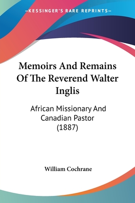 Memoirs And Remains Of The Reverend Walter Inglis: African Missionary And Canadian Pastor (1887) - Cochrane, William