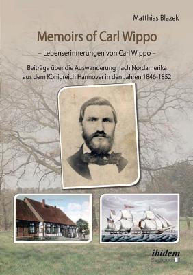 Memoirs of Carl Wippo. Lebenserinnerungen Von Carl Wippo. Beitr?ge ?ber Die Auswanderung Nach Nordamerika Aus Dem Knigreich Hannover in Den Jahren 1846-1852 - Blazek, Matthias