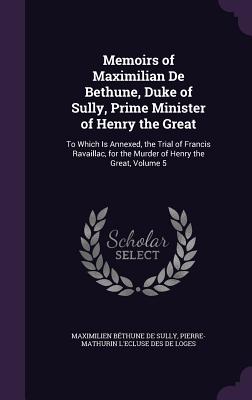 Memoirs of Maximilian De Bethune, Duke of Sully, Prime Minister of Henry the Great: To Which Is Annexed, the Trial of Francis Ravaillac, for the Murder of Henry the Great, Volume 5 - de Sully, Maximilien Bthune, and De Loges, Pierre-Mathurin L'Ecluse Des