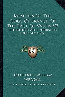 Memoirs Of The Kings Of France, Of The Race Of Valois V2: Interspersed With Interesting Anecdotes (1777) - Wraxall, Nathaniel William, Sir