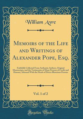 Memoirs of the Life and Writings of Alexander Pope, Esq., Vol. 1 of 2: Faithfully Collected from Authentic Authors, Original Manuscripts, and the Testimonies of Many Persons of Credit and Honour; Adorned with the Heads of Divers Illustrious Persons - Ayre, William