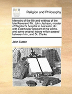 Memoirs of the Life and Writings of the Late Reverend Mr. John Jackson, Master of Wigston's Hospital in Leicester, &C. with a Particular Account of His Works, and Some Original Letters Which Passed Between Him, and Dr. Clarke