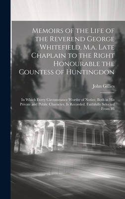 Memoirs of the Life of the Reverend George Whitefield, M.a. Late Chaplain to the Right Honourable the Countess of Huntingdon: In Which Every Circumstance Worthy of Notice, Both in His Private and Public Character, Is Recorded. Faithfully Selected From Hi - Gillies, John