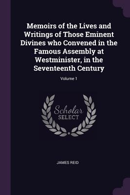 Memoirs of the Lives and Writings of Those Eminent Divines who Convened in the Famous Assembly at Westminister, in the Seventeenth Century; Volume 1 - Reid, James, Dr.