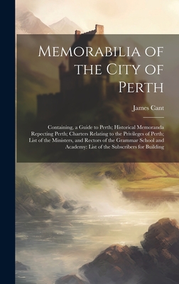 Memorabilia of the City of Perth: Containing, a Guide to Perth; Historical Memoranda Repecting Perth; Charters Relating to the Privileges of Perth; List of the Ministers, and Rectors of the Grammar School and Academy: List of the Subscribers for Building - Cant, James