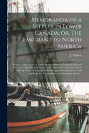 Memoranda of a Settler in Lower Canada, or, The Emigrant to North America [microform]: Being a Compendium of Useful Practical Hints to Emigrants Selected From an Unpublished Narrative of the Adventures of a Large Family From the North of England, ...