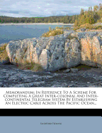 Memorandum in Reference to a Scheme for Completing a Great Inter-Colonial and Inter-Continental Telegraph System: By Establishing an Electric Cable Across the Pacific Ocean