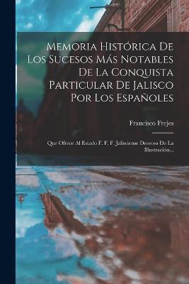 Memoria Histrica De Los Sucesos Ms Notables De La Conquista Particular De Jalisco Por Los Espaoles: Que Ofrece Al Estado F. F. F. Jalisciense Deseoso De La Illustracin... - Frejes, Francisco