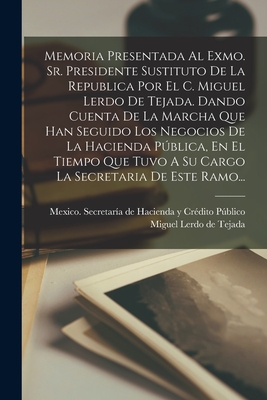 Memoria Presentada Al Exmo. Sr. Presidente Sustituto de la Republica Por El C. Miguel Lerdo de Tejada. Dando Cuenta de la Marcha Que Han Seguido Los Negocios de la Hacienda Pblica, En El Tiempo Que Tuvo a Su Cargo La Secretaria de Este Ramo... - Mexico Secretar?a de Hacienda Y Cr?di (Creator), and Miguel Lerdo de Tejada (Creator)