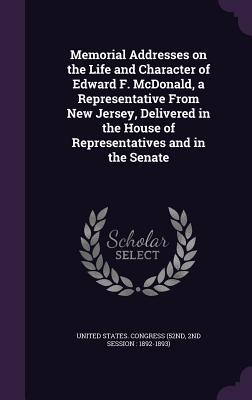 Memorial Addresses on the Life and Character of Edward F. McDonald, a Representative From New Jersey, Delivered in the House of Representatives and in the Senate - United States Congress (52nd, 2nd Sessi (Creator)