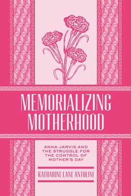 Memorializing Motherhood: Anna Jarvis and the Struggle for Control of Mother's Day Volume 15 - Antolini, Katharine Lane (Editor)