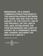 Memoriana, or a Series of Communications Published in the Kingston Herald Between the Years 1839 and 1844 on the Subject of the Statute Law of the Province, or the Law of the Land, Establishing the True Boundaries and Lines of Survey on a Permanent