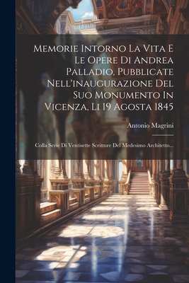 Memorie Intorno La Vita E Le Opere Di Andrea Palladio, Pubblicate Nell'inaugurazione del Suo Monumento in Vicenza, Li 19 Agosta 1845: Colla Serie Di Ventisette Scritture del Medesimo Architetto... - Magrini, Antonio