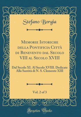 Memorie Istoriche Della Pontificia Citt Di Benevento Dal Secolo VIII Al Secolo XVIII, Vol. 2 of 3: Dal Secolo XI. Al Secolo XVIII. Dedicate Alla Santit Di N. S. Clemente XIII (Classic Reprint) - Borgia, Stefano