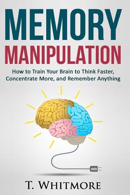 Memory Manipulation: How to Train Your Brain to Think Faster, Concentrate More, and Remember Anything - Whitmore, T