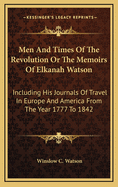 Men and Times of the Revolution or the Memoirs of Elkanah Watson: Including His Journals of Travel in Europe and America from the Year 1777 to 1842