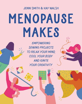 Menopause Makes: Empowering Sewing Projects to Relax Your Mind, Cool Your Body and Ignite Your Creativity - Smith, Jenni, and Walsh, Kay