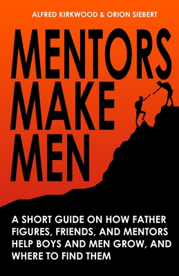 Mentors Make Men: A Short Guide on How Father Figures, Friends, and Mentors Help Boys and Men Grow, and Where to Find Them - Kirkwood, Alfred, and Siebert, Orion
