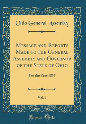 Message and Reports Made to the General Assembly and Governor of the State of Ohio, Vol. 1: For the Year 1857 (Classic Reprint) - Assembly, Ohio General