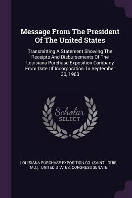 Message From The President Of The United States: Transmitting A Statement Showing The Receipts And Disbursements Of The Louisiana Purchase Exposition Company From Date Of Incorporation To September 30, 1903 - Louisiana Purchase Exposition Co (Saint (Creator), and Mo ), and United States Congress Senate (Creator)