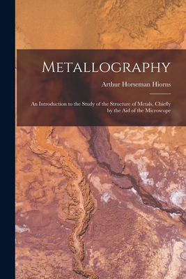 Metallography: An Introduction to the Study of the Structure of Metals, Chiefly by the Aid of the Microscope - Hiorns, Arthur Horseman