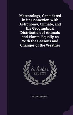 Meteorology, Considered in its Connexion With Astronomy, Climate, and the Geographical Distribution of Animals and Plants, Equally as With the Seasons and Changes of the Weather - Murphy, Patrick, PhD