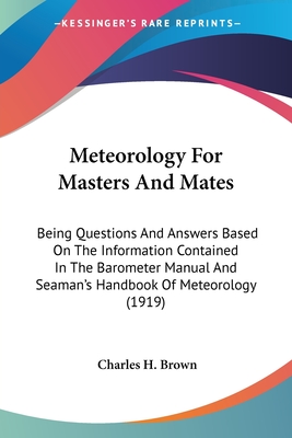 Meteorology For Masters And Mates: Being Questions And Answers Based On The Information Contained In The Barometer Manual And Seaman's Handbook Of Meteorology (1919) - Brown, Charles H