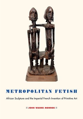 Metropolitan Fetish: African Sculpture and the Imperial French Invention of Primitive Art - Monroe, John Warne