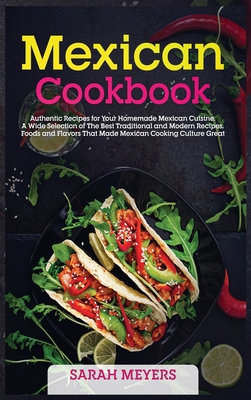 Mexican Cookbook: Authentic Recipes for Your Homemade Mexican Cuisine. A Wide Selection of The Best Traditional and Modern Recipes, Foods and Flavors That Made Mexican Cooking Culture Great - Meyers, Sarah