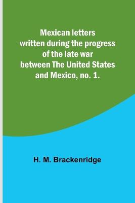 Mexican letters written during the progress of the late war between the United States and Mexico, no. 1. - Brackenridge, H M