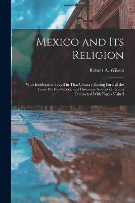 Mexico and its Religion: With Incidents of Travel in That Country During Parts of the Years 1851-52-53-54, and Historical Notices of Events Connected With Places Visited - Wilson, Robert a