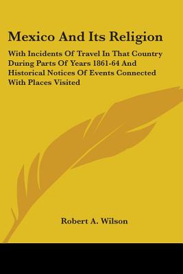 Mexico And Its Religion: With Incidents Of Travel In That Country During Parts Of Years 1861-64 And Historical Notices Of Events Connected With Places Visited - Wilson, Robert a