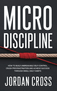 Micro Discipline: How to Build Unbreakable Self-Control, Crush Procrastination, and Achieve Success Through Small Daily Habits