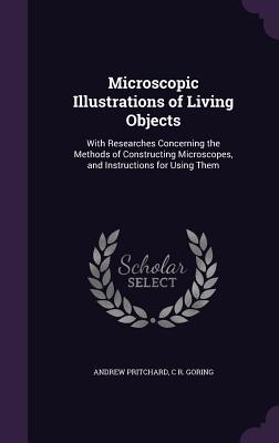 Microscopic Illustrations of Living Objects: With Researches Concerning the Methods of Constructing Microscopes, and Instructions for Using Them - Pritchard, Andrew, and Goring, C R