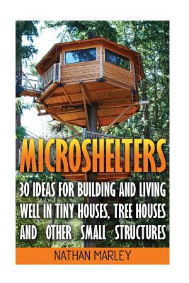 Microshelters: 30 Ideas for Building and Living Well in Tiny Houses, Tree Houses and Other Small Structures: (Tiny House Living, Tiny House Plans, Tiny House Design, Floor Plans ) - Marley, Nathan