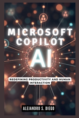 Microsoft Copilot AI: Redefining Productivity and Human Interaction: Why This Cutting-Edge Technology Will Make You Rethink Your Digital World - S Diego, Alejandro