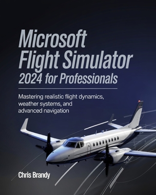 Microsoft Flight Simulator 2024 for Professionals: Mastering Realistic Flight Dynamics, Weather Systems, and Advanced Navigation - Brandy, Chris