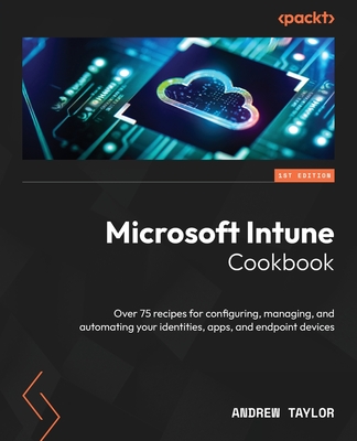 Microsoft Intune Cookbook: Over 75 recipes for configuring, managing, and automating your identities, apps, and endpoint devices - Taylor, Andrew
